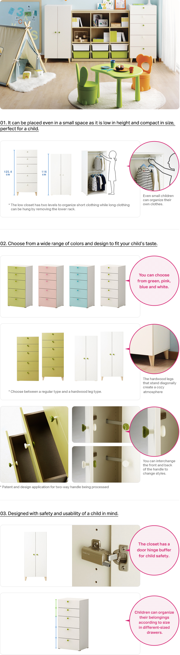 01. It can be placed even in a small space as it is low in height and compact in size, perfect for a child. Even small children can organize their own clothes. The low closet has two levels to organize short clothing while long clothing can be hung by removing the lower rack. Choose from a wide range of colors and design to fit your child’s taste. You can choose from green, pink, blue and white. Choose between a regular type and a hardwood leg type. The hardwood legs that stand diagonally create a cozy atmosphere.You can interchange the front and back of the handle to change styles. Designed with safety and usability of a child in mind. The closet has a door hinge buffer for child safety.Children can organize their belongings according to size in different-sized drawers.