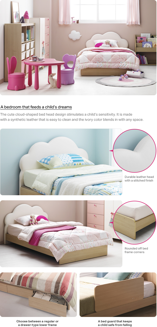 A bedroom that feeds a child’s dreams The cute cloud-shaped bed head design stimulates a child’s sensitivity. It is made with a synthetic leather that is easy to clean and the ivory color blends in with any space. Durable leather head with a stitched finish Rounded off bed frame corners Choose between a regular or a drawer-type lower frame.A bed guard that keeps a child safe from falling