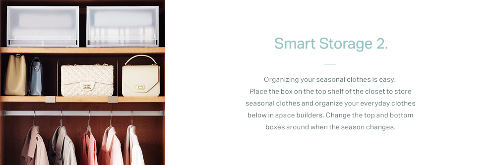 Smart Storage 2. Organizing your seasonal clothes is easy. Place the box on the top shelf of the closet to store seasonal clothes and organize your everyday clothes below in space builders. Change the top and bottom boxes around when the season changes.