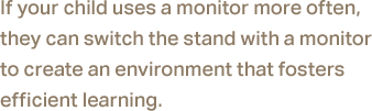 If your child uses a monitor more often, they can switch the stand with a monitor to create an environment that fosters efficient learning